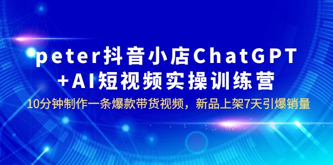 【副业项目6296期】peter抖音小店ChatGPT+AI短视频实训 10分钟做一条爆款带货视频 7天引爆销量-掘金计划