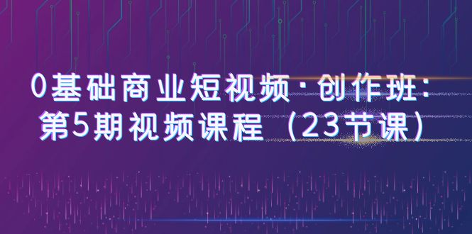 【副业项目6157期】0基础商业短视频·创作班：第5期视频课程（23节课）-掘金计划