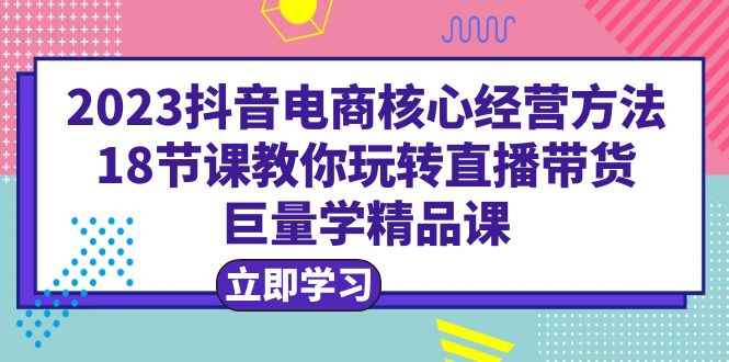 【副业项目6377期】2023抖音电商核心经营方法：18节课教你玩转直播带货，巨量学精品课-掘金计划