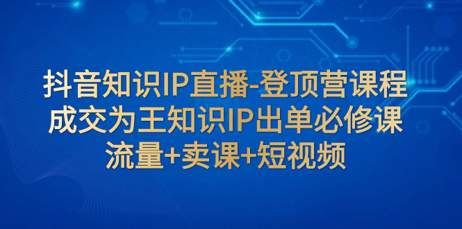 【副业项目8034期】抖音知识IP直播-登顶营课程：成交为王知识IP出单必修课 流量+卖课+短视频-掘金计划