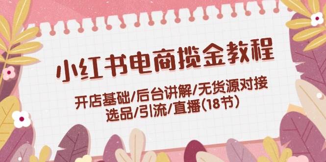 小红书电商揽金教程：开店基础/后台讲解/无货源对接/选品/引流/直播(18节)-掘金计划