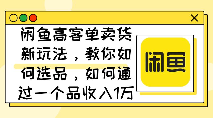 闲鱼高客单卖货新玩法，教你如何选品，如何通过一个品收入1万+-掘金计划