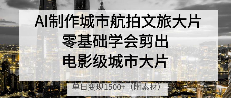 AI制作城市航拍文旅大片，零基础学会剪出电影级城市大片，单日变现1500+-掘金计划